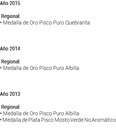 Año 2015  Regional: • Medalla de Oro Pisco Puro Quebranta. Año 2014  Regional: • Medalla de Oro Pisco Puro Albilla Año 2013  Regional: • Medalla de Oro Pisco Puro Albilla. • Medalla de Plata Pisco Mosto Verde No Aromático 